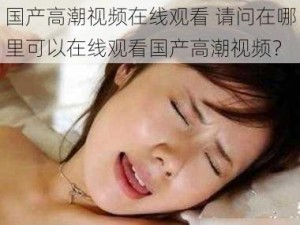 国产高潮视频在线观看 请问在哪里可以在线观看国产高潮视频？