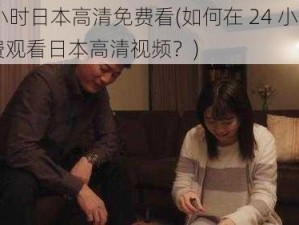 24小时日本高清免费看(如何在 24 小时内免费观看日本高清视频？)