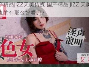 国产精品JIZZ天美传媒 国产精品 JIZZ 天美传媒真的有那么好看吗？