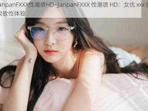 JanpanFXXX性潮喷HD—JanpanFXXX 性潮喷 HD：女优 xxx 的极致性体验