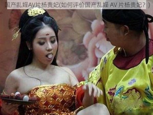 国产乱婬AV片杨贵妃(如何评价国产乱婬 AV 片杨贵妃？)