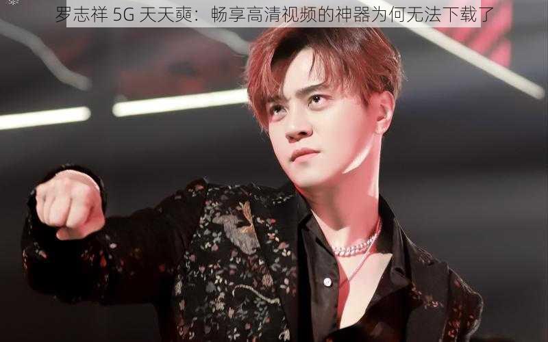 罗志祥 5G 天天奭：畅享高清视频的神器为何无法下载了