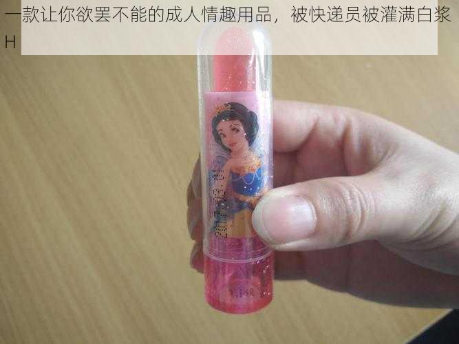 一款让你欲罢不能的成人情趣用品，被快递员被灌满白浆 H