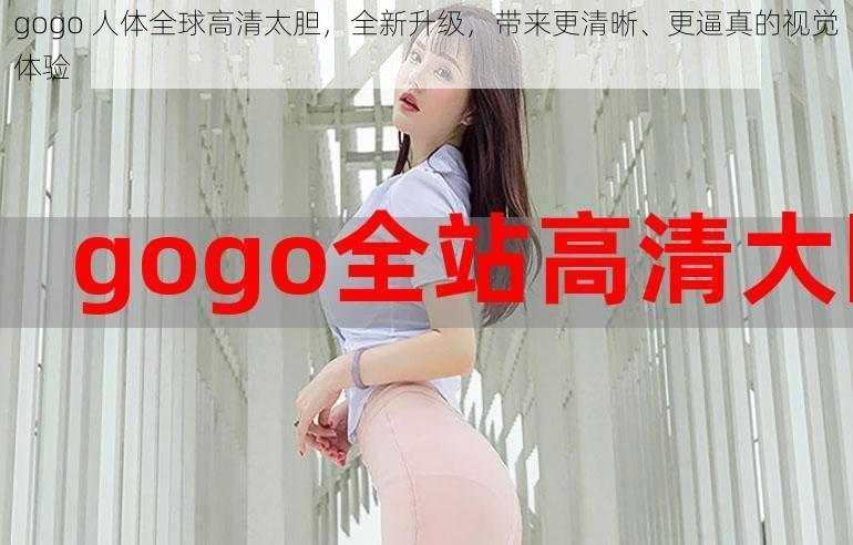 gogo 人体全球高清太胆，全新升级，带来更清晰、更逼真的视觉体验