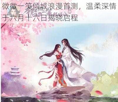 微微一笑倾城浪漫首测，温柔深情于六月十六日揭晓启程