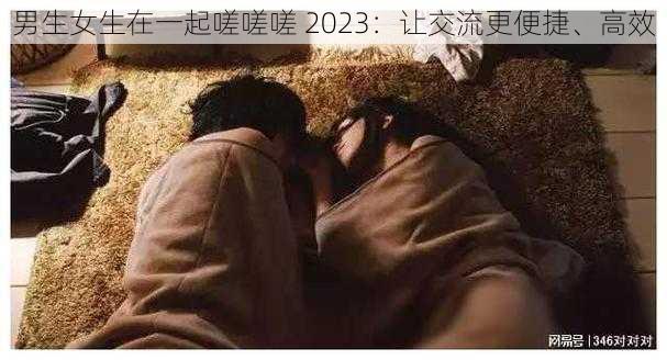 男生女生在一起嗟嗟嗟 2023：让交流更便捷、高效