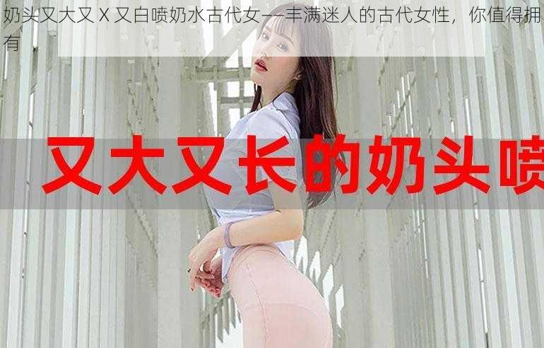 奶头又大又 X 又白喷奶水古代女——丰满迷人的古代女性，你值得拥有