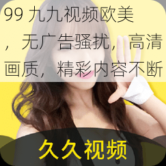 99 九九视频欧美，无广告骚扰，高清画质，精彩内容不断