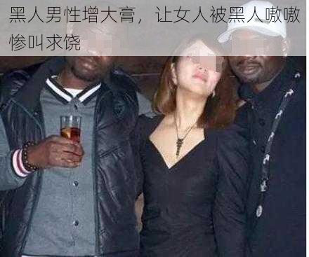 黑人男性增大膏，让女人被黑人嗷嗷惨叫求饶