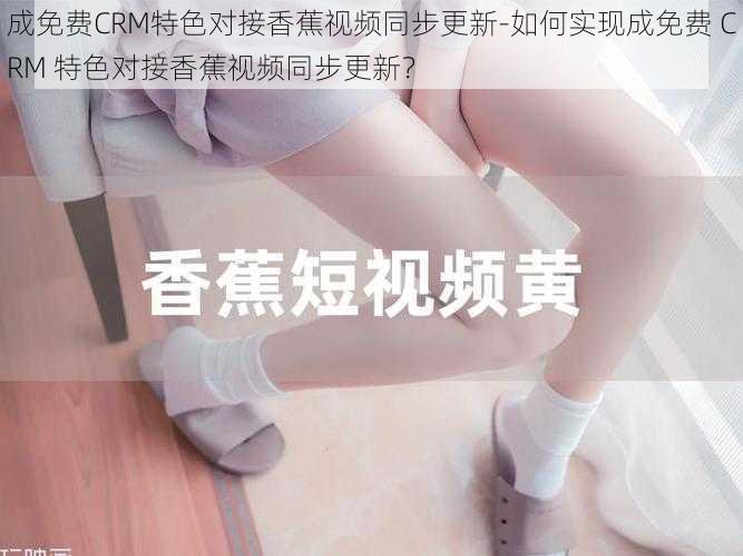 成免费CRM特色对接香蕉视频同步更新-如何实现成免费 CRM 特色对接香蕉视频同步更新？