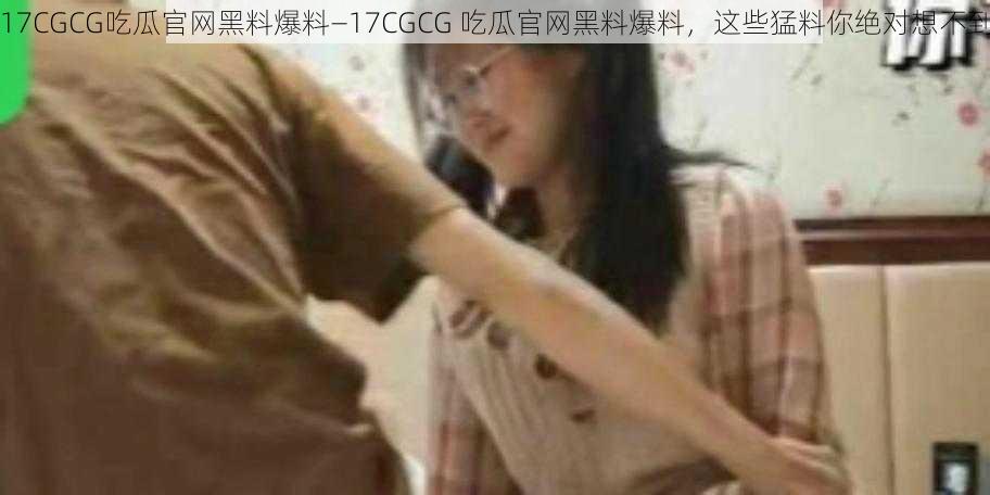 17CGCG吃瓜官网黑料爆料—17CGCG 吃瓜官网黑料爆料，这些猛料你绝对想不到