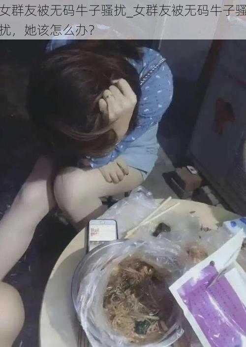 女群友被无码牛子骚扰_女群友被无码牛子骚扰，她该怎么办？