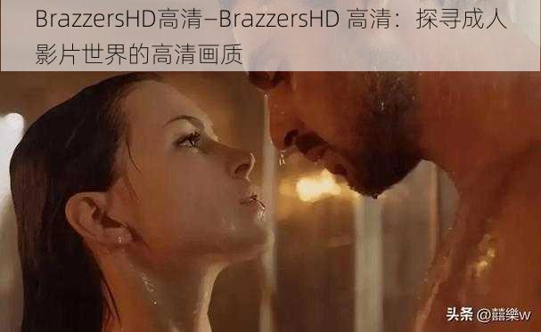 BrazzersHD高清—BrazzersHD 高清：探寻成人影片世界的高清画质