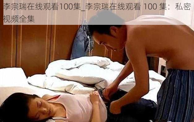 李宗瑞在线观看100集_李宗瑞在线观看 100 集：私密视频全集