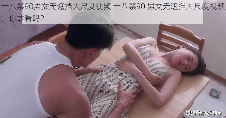 十八禁90男女无遮挡大尺度视频 十八禁90 男女无遮挡大尺度视频，你敢看吗？