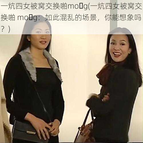 一炕四女被窝交换啪mo g(一炕四女被窝交换啪 mo g：如此混乱的场景，你能想象吗？)