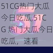 51CG热门大瓜今日吃瓜,51CG 热门大瓜今日吃瓜，速看