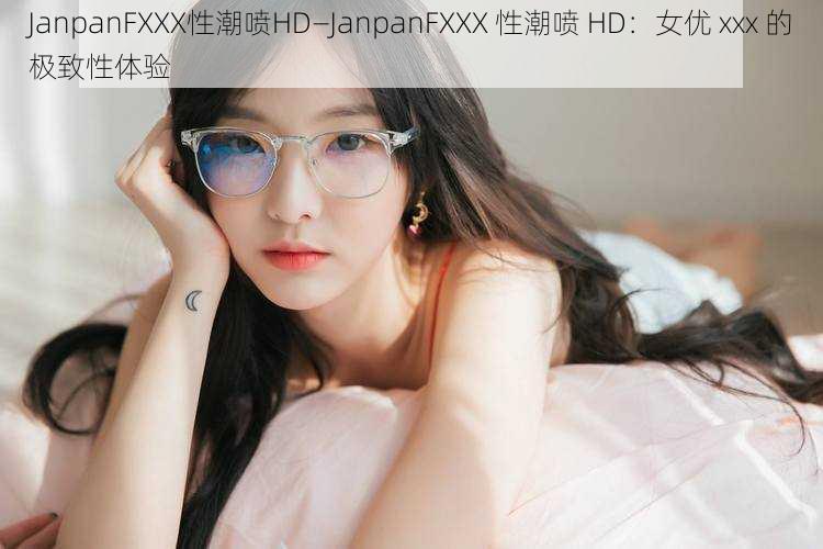 JanpanFXXX性潮喷HD—JanpanFXXX 性潮喷 HD：女优 xxx 的极致性体验