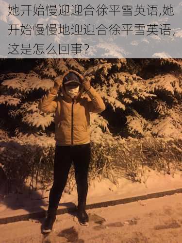 她开始慢迎迎合徐平雪英语,她开始慢慢地迎迎合徐平雪英语，这是怎么回事？