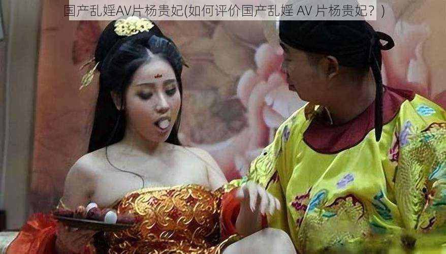 国产乱婬AV片杨贵妃(如何评价国产乱婬 AV 片杨贵妃？)